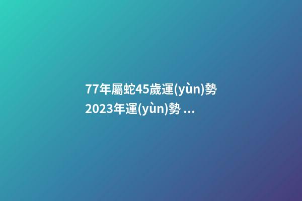 77年屬蛇45歲運(yùn)勢2023年運(yùn)勢？ 2022年屬蛇人的全年運(yùn)勢，1977屬蛇46歲過后的命運(yùn)